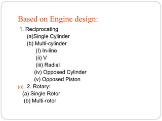 Based on Engine design:
1. Reciprocating
(a)Single Cylinder
(b) Multi-cylinder
(I) In-line
(ii) V
(iii) Radial
(iv) Opposed Cylinder
(v) Opposed Piston
(a) 2. Rotary:
(a) Single Rotor
(b) Multi-rotor
 