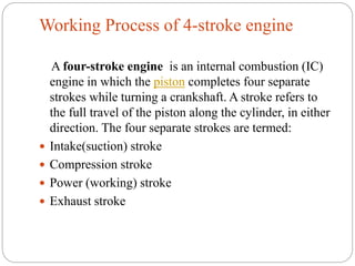 Working Process of 4-stroke engine
A four-stroke engine is an internal combustion (IC)
engine in which the piston completes four separate
strokes while turning a crankshaft. A stroke refers to
the full travel of the piston along the cylinder, in either
direction. The four separate strokes are termed:
 Intake(suction) stroke
 Compression stroke
 Power (working) stroke
 Exhaust stroke
 