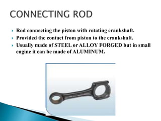  Rod connecting the piston with rotating crankshaft.
 Provided the contact from piston to the crankshaft.
 Usually made of STEEL or ALLOY FORGED but in small
engine it can be made of ALUMINUM.
 