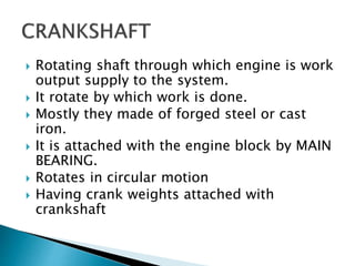  Rotating shaft through which engine is work
output supply to the system.
 It rotate by which work is done.
 Mostly they made of forged steel or cast
iron.
 It is attached with the engine block by MAIN
BEARING.
 Rotates in circular motion
 Having crank weights attached with
crankshaft
 