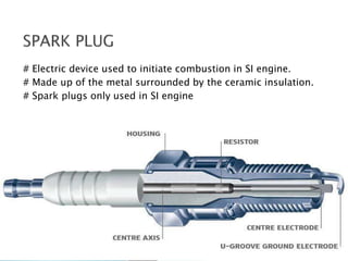 # Electric device used to initiate combustion in SI engine.
# Made up of the metal surrounded by the ceramic insulation.
# Spark plugs only used in SI engine
 