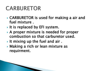  CARBURETOR is used for making a air and
fuel mixture .
 It is replaced by EFI system.
 A proper mixture is needed for proper
combustion so that carburetor used.
 It mixing up the fuel and air .
 Making a rich or lean mixture as
requirment.
 