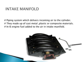# Piping system which delivers incoming air to the cylinder.
# They made up of cast metal ,plastic or composite materials.
# In IS engine fuel added to the air in intake manifold.
 