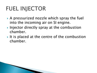  A pressurized nozzle which spray the fuel
into the incoming air on SI engine.
 Injector directly spray at the combustion
chamber.
 It is placed at the centre of the combustion
chamber.
 