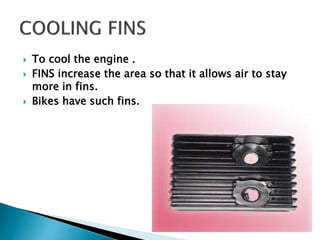  To cool the engine .
 FINS increase the area so that it allows air to stay
more in fins.
 Bikes have such fins.
 