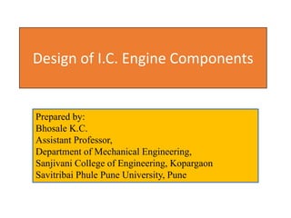 Prepared by:
Bhosale K.C.
Assistant Professor,
Department of Mechanical Engineering,
Sanjivani College of Engineering, Kopargaon
Savitribai Phule Pune University, Pune
Design of I.C. Engine Components
 