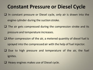 Constant Pressure or Diesel Cycle
❑ In constant pressure or Diesel cycle, only air is drawn into the
engine cylinder during the suction stroke.
❑ The air gets compressed during the compression stroke and its
pressure and temperature increases.
❑ After compression of the air, a metered quantity of diesel fuel is
sprayed into the compressedair with the help of fuel injector.
❑ Due to high pressure and temperature of the air, the fuel
ignites.
❑ Heavy engines makes use of Diesel cycle.
 