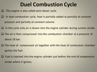 Duel Combustion Cycle
❑ This engine is also called semi-diesel cycle.
❑ In duel combustion cycle, heat is partially added at partially at constant
pressure and partially at constant volume.
❑ In this cycle only air is drawn into the engine cylinder during suction stroke.
❑ The air is then compressed into the combustion chamber at a pressure of
about 26 bar.
❑ The heat of compressed air together with the heat of combustion chamber
ignites the fuel.
❑ Fuel is injected into the engine cylinder just before the end of compression
stroke where it ignites.
 
