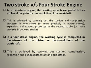 Two stroke v/s Four Stroke Engine
❑ In a two-stroke engine, the working cycle is completed in two
strokes of the piston or one revolution of the crankshaft.
❑ This is achieved by carrying out the suction and compression
processes in one stroke (or more precisely in inward stroke),
expansion and exhaust processes in the second stroke (or more
precisely in outward stroke).
❑ In a four-stroke engine, the working cycle is completed in
four-strokes of the piston or two-revolutions of the
crankshaft.
❑ This is achieved by carrying out suction, compression,
expansion and exhaust processes in each stroke.
 