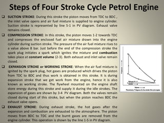 Steps of Four Stroke Cycle Petrol Engine
❑ SUCTION STROKE: During this stroke the piston moves from TDC to BDC ,
the inlet valve opens and air fuel mixture is supplied to engine cylinder.
Suction stroke is represented by line 5-1 in PV diagram. Exhaust valve
remains closed.
❑ COMPRESSION STROKE: In this stroke, the piston moves 1-2 towards TDC
and compresses the enclosed fuel air mixture drawn into the engine
cylinder during suction stroke. The pressure of the air fuel mixture rises to
a value above 8 bar. Just before the end of the compression stroke the
spark plug initiates a spark which ignites the mixture and combustion
takes place at constant volume (2-3). Both exhaust and inlet valve remain
closed.
❑ EXPANSION STROKE or WORKING STROKE: When the air fuel mixture is
ignited by the spark plug, hot gases are produced which drives the piston
from TDC to BDC and thus work is obtained in this stroke. It is during
expansion stroke that we get work from the engine, hence it is also
known as working stroke. The flywheel mounted on the engine shaft
store energy during this stroke and supply it during the idle strokes. The
expansion of gases are shown by 3-4 PV diagram. Both the valves remain
closed during start of this stroke, but when the piston reaches BDC the
exhaust valve opens.
❑ EXHAUST STROKE: During exhaust stroke, the hot gases after the
expansion and combustion are exhausted to the atmosphere. The piston
moves from BDC to TDC and the burnt gases are removed from the
engine cylinder. This operation is shown by the line 1-5 in PV diagram.
 