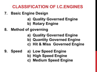 CLASSIFICATION OF I.C.ENGINES
7. Basic Engine Design
8. Method of governing
9. Speed
a) Quality Governed Engine
b) Rotary Engine
a) Quality Governed Engine
b) Quantity Governed Engine
c) Hit & Miss Governed Engine
a) Low Speed Engine
b) High Speed Engine
c) Medium Speed Engine
 