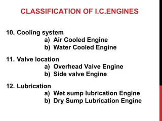 CLASSIFICATION OF I.C.ENGINES
10. Cooling system
11. Valve location
12. Lubrication
a) Air Cooled Engine
b) Water Cooled Engine
a) Overhead Valve Engine
b) Side valve Engine
a) Wet sump lubrication Engine
b) Dry Sump Lubrication Engine
 