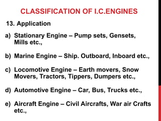 CLASSIFICATION OF I.C.ENGINES
13. Application
a) Stationary Engine – Pump sets, Gensets,
Mills etc.,
b) Marine Engine – Ship. Outboard, Inboard etc.,
c) Locomotive Engine – Earth movers, Snow
Movers, Tractors, Tippers, Dumpers etc.,
d) Automotive Engine – Car, Bus, Trucks etc.,
e) Aircraft Engine – Civil Aircrafts, War air Crafts
etc.,
 
