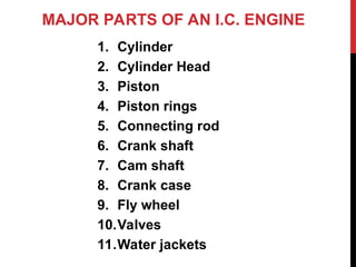 MAJOR PARTS OF AN I.C. ENGINE
1. Cylinder
2. Cylinder Head
3. Piston
4. Piston rings
5. Connecting rod
6. Crank shaft
7. Cam shaft
8. Crank case
9. Fly wheel
10.Valves
11.Water jackets
 