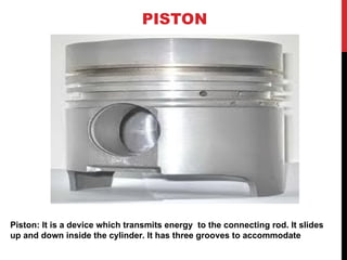 PISTON
Piston: It is a device which transmits energy to the connecting rod. It slides
up and down inside the cylinder. It has three grooves to accommodate
 