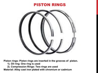 PISTON RINGS
Piston rings: Piston rings are inserted in the grooves of piston.
1). Oil ring: One ring is used
2). Compression Rings: Two rings are used
Material: Alloy cast iron plated with chromium or cadmium
 