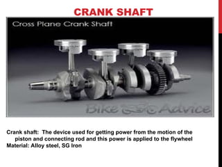 CRANK SHAFT
Crank shaft: The device used for getting power from the motion of the
piston and connecting rod and this power is applied to the flywheel
Material: Alloy steel, SG Iron
 