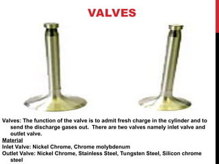 VALVES
Valves: The function of the valve is to admit fresh charge in the cylinder and to
send the discharge gases out. There are two valves namely inlet valve and
outlet valve.
Material
Inlet Valve: Nickel Chrome, Chrome molybdenum
Outlet Valve: Nickel Chrome, Stainless Steel, Tungsten Steel, Silicon chrome
steel
 