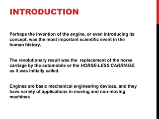 INTRODUCTION
Perhaps the invention of the engine, or even introducing its
concept, was the most important scientific event in the
human history.
The revolutionary result was the replacement of the horse
carriage by the automobile or the HORSE-LESS CARRIAGE,
as it was initially called.
Engines are basic mechanical engineering devices, and they
have variety of applications in moving and non-moving
machines
 