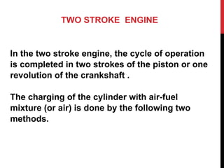TWO STROKE ENGINE
In the two stroke engine, the cycle of operation
is completed in two strokes of the piston or one
revolution of the crankshaft .
The charging of the cylinder with air-fuel
mixture (or air) is done by the following two
methods.
 