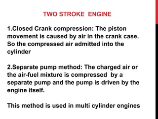 TWO STROKE ENGINE
1.Closed Crank compression: The piston
movement is caused by air in the crank case.
So the compressed air admitted into the
cylinder
2.Separate pump method: The charged air or
the air-fuel mixture is compressed by a
separate pump and the pump is driven by the
engine itself.
This method is used in multi cylinder engines
 