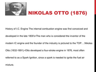 NIKOLAS OTTO (1876)
History of I.C. Engine The internal combustion engine was first conceived and
developed in the late 1800’s•The man who is considered the inventor of the
modern IC engine and the founder of the industry is pictured to the TOP….Nikolas
Otto (1832-1891).•Otto developed a four-stroke engine in 1876, most often
referred to as a Spark Ignition, since a spark is needed to ignite the fuel air
mixture.
 