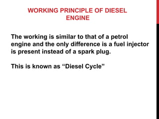 WORKING PRINCIPLE OF DIESEL
ENGINE
The working is similar to that of a petrol
engine and the only difference is a fuel injector
is present instead of a spark plug.
This is known as “Diesel Cycle”
 