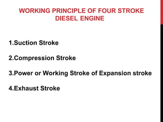 WORKING PRINCIPLE OF FOUR STROKE
DIESEL ENGINE
1.Suction Stroke
2.Compression Stroke
3.Power or Working Stroke of Expansion stroke
4.Exhaust Stroke
 