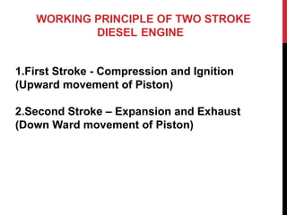 WORKING PRINCIPLE OF TWO STROKE
DIESEL ENGINE
1.First Stroke - Compression and Ignition
(Upward movement of Piston)
2.Second Stroke – Expansion and Exhaust
(Down Ward movement of Piston)
 