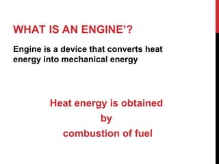 WHAT IS AN ENGINE’?
Engine is a device that converts heat
energy into mechanical energy
Heat energy is obtained
by
combustion of fuel
 