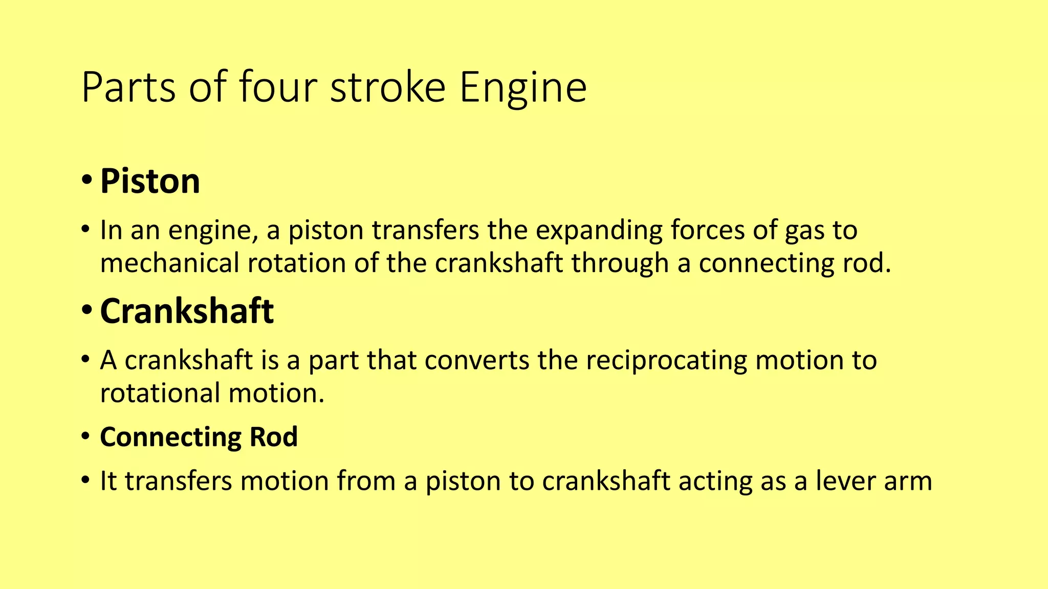 Parts of four stroke Engine
• Piston
• In an engine, a piston transfers the expanding forces of gas to
mechanical rotation of the crankshaft through a connecting rod.
• Crankshaft
• A crankshaft is a part that converts the reciprocating motion to
rotational motion.
• Connecting Rod
• It transfers motion from a piston to crankshaft acting as a lever arm
 