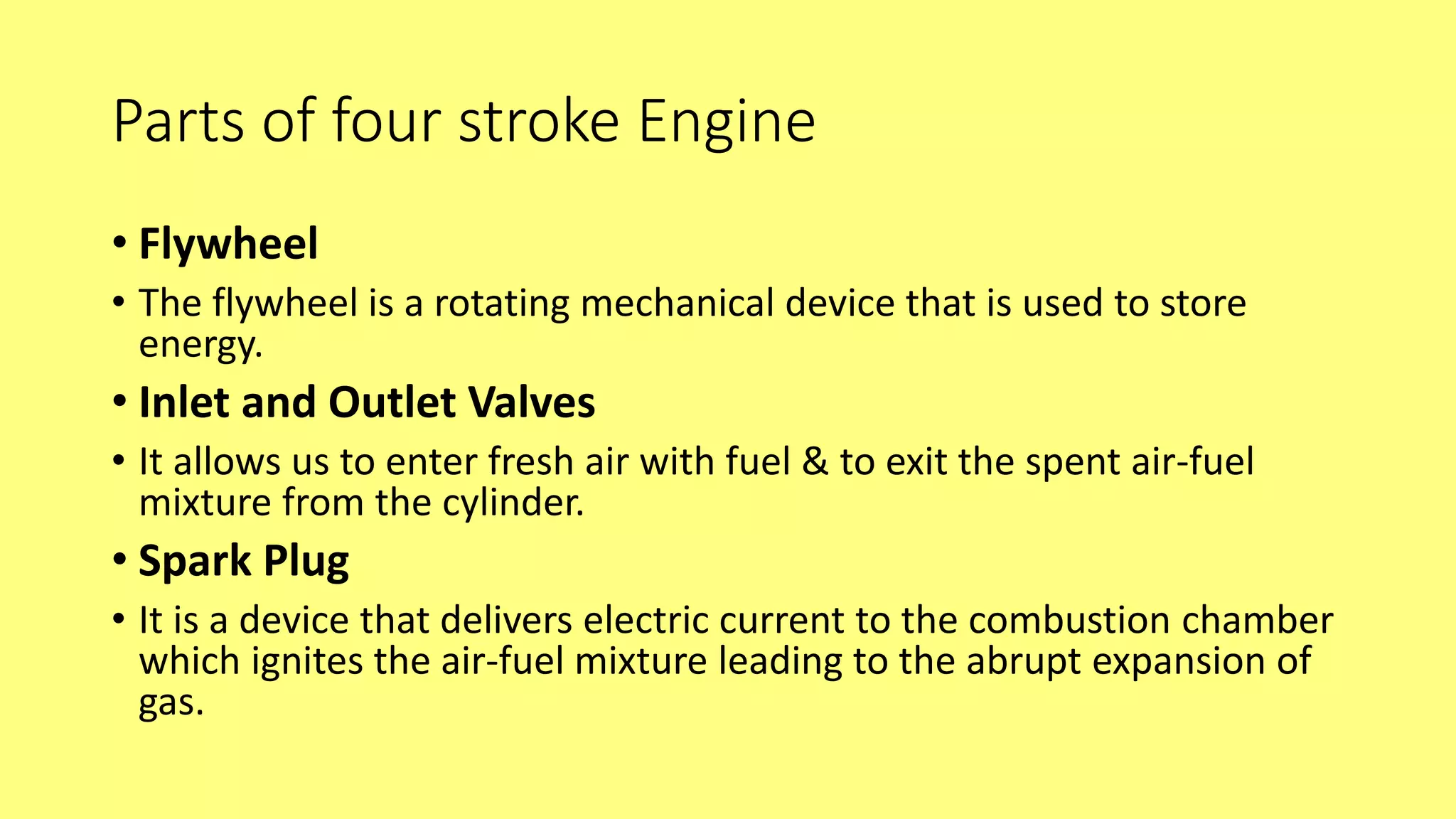 Parts of four stroke Engine
• Flywheel
• The flywheel is a rotating mechanical device that is used to store
energy.
• Inlet and Outlet Valves
• It allows us to enter fresh air with fuel & to exit the spent air-fuel
mixture from the cylinder.
• Spark Plug
• It is a device that delivers electric current to the combustion chamber
which ignites the air-fuel mixture leading to the abrupt expansion of
gas.
 