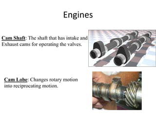 Engines
Cam Shaft: The shaft that has intake and
Exhaust cams for operating the valves.
Cam Lobe: Changes rotary motion
into reciprocating motion.
 