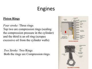 Engines
Piston Rings
Four stroke: Three rings
Top two are compression rings (sealing
the compression pressure in the cylinder)
and the third is an oil ring (scrapes
excessive oil from the cylinder walls)
Two Stroke: Two Rings
Both the rings are Compression rings.
 