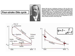 Nikolaus Otto was born in Holzhausen, Germany on 10th June 1832. In his
early years he began experimenting with gas engines and completed his first
atmospheric engine in 1867. In 1872 he joined with Gottlieb Daimler and
Wilhelm Maybach and in 1876 developed the first 4-stroke cycle internal
combustion engine based on principles patented in 1862 by Alphonse Beau
de Rochas. Although Otto's patent claim for the 'Otto Cycle' was invalidated
in 1886, his engineering work led to the first practical use of the 4-stroke
cycle which was to provide the driving force for transportation for over a
century. Nikolaus Otto died on 26th January 1891.
1
1
1






Four-stroke Otto cycle
 