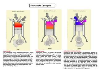 Power Stroke
The power stroke begins as the fuel/air mixture is ignited
by the spark. The rapidly burning mixture attempting to
expand within the cylinder walls, generates a high
pressure which forces the piston down the cylinder bore.
The linear motion of the piston is converted into rotary
motion through the crankshaft. The rotational energy is
imparted as momentum to the flywheel which not only
provides power for the end use, but also overcomes the
work of compression and mechanical losses incurred in
the cycle (valve opening and closing, alternator, fuel
pump, water pump, etc.).
Exhaust Stroke
The exhaust stroke is as critical to the smooth
and efficient operation of the engine as that of
induction. As the name suggests, it's the stroke
during which the gases formed during
combustion are ejected from the cylinder. This
needs to be as complete a process as possible,
as any remaining gases displace an equivalent
volume of the new charge of fuel/air mixture
and leads to a reduction in the maximum
possible power.
Exhaust and Inlet Valve Overlap
Exhaust and inlet valve overlap is the transition between the
exhaust and inlet strokes and is a practical necessity for the
efficient running of any internal combustion engine. Given the
constraints imposed by the operation of mechanical valves and
the inertia of the air in the inlet manifold, it is necessary to
begin opening the inlet valve before the piston reaches Top
Dead Centre (TDC) on the exhaust stroke. Likewise, in order to
effectively remove all of the combustion gases, the exhaust
valve remains open until after TDC. Thus, there is a point in
each full cycle when both exhaust and inlet valves are open.
The number of degrees over which this occurs and the
proportional split across TDC is very much dependent on the
engine design and the speed at which it operates.
Four-stroke Otto cycle
 