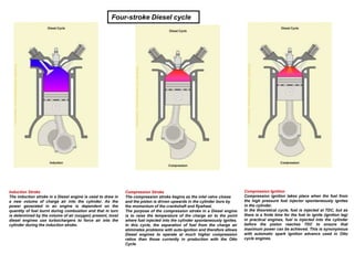 Induction Stroke
The induction stroke in a Diesel engine is used to draw in
a new volume of charge air into the cylinder. As the
power generated in an engine is dependent on the
quantity of fuel burnt during combustion and that in turn
is determined by the volume of air (oxygen) present, most
diesel engines use turbochargers to force air into the
cylinder during the induction stroke.
Compression Stroke
The compression stroke begins as the inlet valve closes
and the piston is driven upwards in the cylinder bore by
the momentum of the crankshaft and flywheel.
The purpose of the compression stroke in a Diesel engine
is to raise the temperature of the charge air to the point
where fuel injected into the cylinder spontaneously ignites.
In this cycle, the separation of fuel from the charge air
eliminates problems with auto-ignition and therefore allows
Diesel engines to operate at much higher compression
ratios than those currently in production with the Otto
Cycle.
Compression Ignition
Compression ignition takes place when the fuel from
the high pressure fuel injector spontaneously ignites
in the cylinder.
In the theoretical cycle, fuel is injected at TDC, but as
there is a finite time for the fuel to ignite (ignition lag)
in practical engines, fuel is injected into the cylinder
before the piston reaches TDC to ensure that
maximum power can be achieved. This is synonymous
with automatic spark ignition advance used in Otto
cycle engines.
Four-stroke Diesel cycle
 