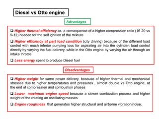 Diesel vs Otto engine
 Higher thermal efficiency as a consequence of a higher compression ratio (16-20 vs
9-12) needed for the self ignition of the mixture
 Higher efficiency at part load condition (city driving) because of the different load
control with much inferior pumping loss for aspirating air into the cylinder: load control
directly by varying the fuel delivery, while in the Otto engine by varying the air through an
intake throttle
 Less energy spent to produce Diesel fuel
 Higher weight for same power delivery, because of higher thermal and mechanical
stresses due to higher temperatures and pressures , almost double vs Otto engine, at
the end of compression and combustion phases
 Lower maximum engine speed because a slower combustion process and higher
weight of the rotating an oscillating masses
 Engine roughness that generates higher structural and airborne vibration/noise.
Advantages
Disadvantages
 