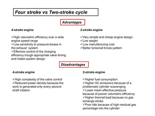 4-stroke engine
High volumetric efficiency over a wide
engine speed range
Low sensitivity to pressure losses in
the exhaust system
Effective control of the charging
efficiency trough appropriate valve timing
and intake system design
2-stroke engine
Very simple and cheap engine design
Low weight
Low manufacturing cost
Better torsional forces pattern
2-stroke engine
Higher fuel consumption
Higher HC emissions because of a
problematic cylinder scavenging
Lower mean effective pressure
because of poorer volumetric efficiency
Higher thermal load because no gas
echange stroke
Poor idle because of high residual gas
percentage into the cylinder
4-stroke engine
High complexity of the valve control
Reduced power density because the
work is generated only every second
shaft rotation
Four stroke vs Two-stroke cycle
Advantages
Disadvantages
 