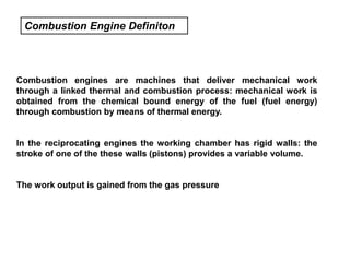 Combustion Engine Definiton
Combustion engines are machines that deliver mechanical work
through a linked thermal and combustion process: mechanical work is
obtained from the chemical bound energy of the fuel (fuel energy)
through combustion by means of thermal energy.
In the reciprocating engines the working chamber has rigid walls: the
stroke of one of the these walls (pistons) provides a variable volume.
The work output is gained from the gas pressure
 