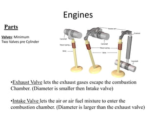 Engines
Parts
•Exhaust Valve lets the exhaust gases escape the combustion
Chamber. (Diameter is smaller then Intake valve)
•Intake Valve lets the air or air fuel mixture to enter the
combustion chamber. (Diameter is larger than the exhaust valve)
Valves: Minimum
Two Valves pre Cylinder
 
