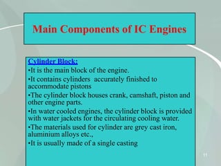 Main Components of IC Engines
Cylinder Block:
•It is the main block of the engine.
•It contains cylinders accurately finished to
accommodate pistons
•The cylinder block houses crank, camshaft, piston and
other engine parts.
•In water cooled engines, the cylinder block is provided
with water jackets for the circulating cooling water.
•The materials used for cylinder are grey cast iron,
aluminium alloys etc.,
•It is usually made of a single casting
11
 