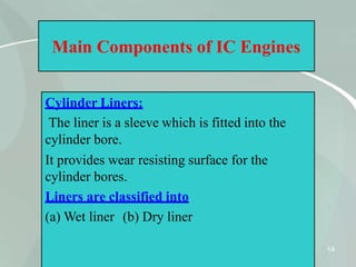 Main Components of IC Engines
Cylinder Liners:
The liner is a sleeve which is fitted into the
cylinder bore.
It provides wear resisting surface for the
cylinder bores.
Liners are classified into
(a) Wet liner (b) Dry liner
14
 