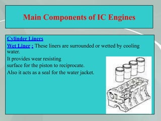 Main Components of IC Engines
Cylinder Liners
Wet Liner : These liners are surrounded or wetted by cooling
water.
It provides wear resisting
surface for the piston to reciprocate.
Also it acts as a seal for the water jacket.
15
 