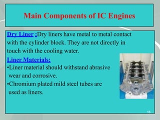Main Components of IC Engines
Dry Liner :Dry liners have metal to metal contact
with the cylinder block. They are not directly in
touch with the cooling water.
Liner Materials:
•Liner material should withstand abrasive
wear and corrosive.
•Chromium plated mild steel tubes are
used as liners.
16
 