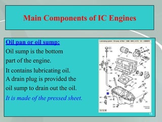 Main Components of IC Engines
Oil pan or oil sump:
Oil sump is the bottom
part of the engine.
It contains lubricating oil.
A drain plug is provided the
oil sump to drain out the oil.
It is made of the pressed sheet.
18
 