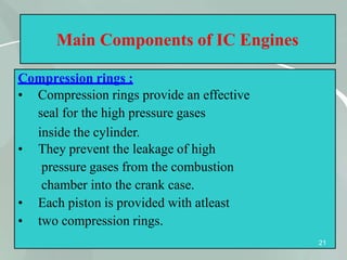 Main Components of IC Engines
Compression rings :
21
•
•
•
• Compression rings provide an effective
seal for the high pressure gases
inside the cylinder.
They prevent the leakage of high
pressure gases from the combustion
chamber into the crank case.
Each piston is provided with atleast
two compression rings.
 