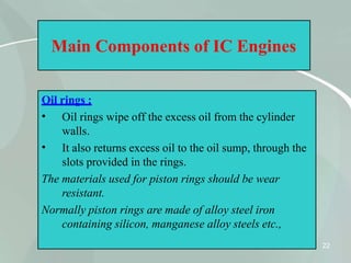 Main Components of IC Engines
Oil rings :
22
•
•
Oil rings wipe off the excess oil from the cylinder
walls.
It also returns excess oil to the oil sump, through the
slots provided in the rings.
The materials used for piston rings should be wear
resistant.
Normally piston rings are made of alloy steel iron
containing silicon, manganese alloy steels etc.,
 