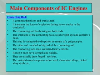 Main Components of IC Engines
Connecting Rod:
23
•
•
•
•
•
•
•
•
•
•
It connects the piston and crank shaft.
It transmits the force of explosion during power stroke to the
crankshaft.
The connecting rod has bearings at both ends.
The small end of the connecting has a solid or split eye and contains a
bush.
This end is connected to the piston by means of a gudgeon pin.
The other end is called as big end of the connecting rod.
The connecting rods must withstand heavy thrusts.
Hence it must have strength and rigidity.
They are usually drop forged I sections.
The materials used are plain carbon steel, aluminium alloys, nickel
alloy steels etc,
 