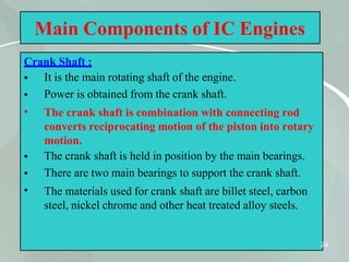 Main Components of IC Engines
Crank Shaft :
24
•
•
•
•
•
•
It is the main rotating shaft of the engine.
Power is obtained from the crank shaft.
The crank shaft is combination with connecting rod
converts reciprocating motion of the piston into rotary
motion.
The crank shaft is held in position by the main bearings.
There are two main bearings to support the crank shaft.
The materials used for crank shaft are billet steel, carbon
steel, nickel chrome and other heat treated alloy steels.
 